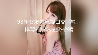 93年女友看电视口交-孕妇-体育-野战-屁股-吞精