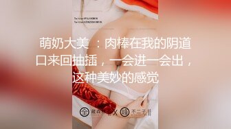 萌奶大美 ：肉棒在我的阴道口来回抽插，一会进一会出，这种美妙的感觉