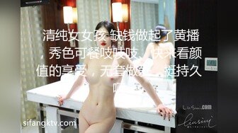  清纯女女孩 缺钱做起了黄播，秀色可餐吱吱吱、快来看颜值的享受，无套做爱，挺持久啊