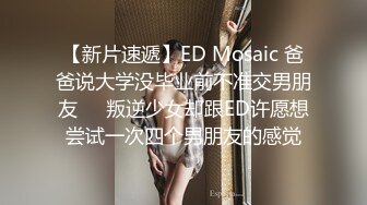 【新片速遞】ED Mosaic 爸爸说大学没毕业前不准交男朋友❤️叛逆少女却跟ED许愿想尝试一次四个男朋友的感觉