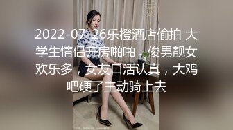 2022-07-26乐橙酒店偷拍 大学生情侣开房啪啪，俊男靓女欢乐多，女友口活认真，大鸡吧硬了主动骑上去