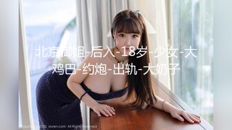 北京御姐-后入-18岁-少女-大鸡巴-约炮-出轨-大奶子