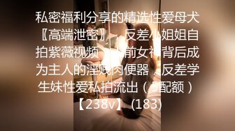 私密福利分享的精选性爱母犬〖高端泄密〗，反差小姐姐自拍紫薇视频，人前女神背后成为主人的淫贱肉便器，反差学生妹性爱私拍流出（5配额）【238v】 (183)