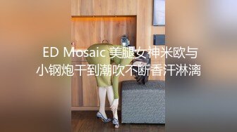  ED Mosaic 美腿女神米欧与小钢炮干到潮吹不断香汗淋漓