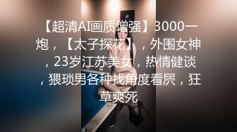 【超清AI画质增强】3000一炮，【太子探花】，外围女神，23岁江苏美女，热情健谈，猥琐男各种找角度看屄，狂草爽死