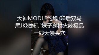 大神MODLE约炮 00后双马尾JK嫩妹，妹子身材火辣极品一线天馒头穴