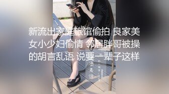 新流出家庭旅馆偷拍 良家美女小少妇偷情 邻居胖哥被操的胡言乱语 说要一辈子这样