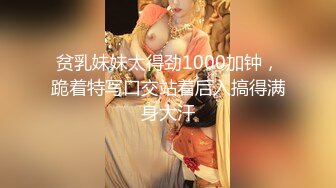 贫乳妹妹太得劲1000加钟，跪着特写口交站着后入搞得满身大汗