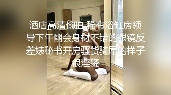 酒店高清偷拍 稀有浴缸房领导下午幽会身材不错的眼镜反差婊秘书开房骚货骑屌的样子很淫骚