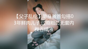 【父子乱伦】单身爸爸勾搭03年鲜肉儿子,过瘾粗口无套内操吞精液