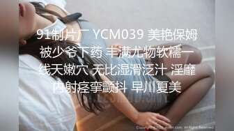 91制片厂 YCM039 美艳保姆被少爷下药 丰满尤物软糯一线天嫩穴 无比湿滑泛汁 淫靡内射痉挛颤抖 早川夏美