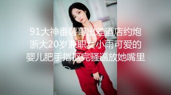 91大神番薯哥出差酒店约炮浙大20岁兼职女小雨可爱的婴儿肥手指抠完骚逼放她嘴里