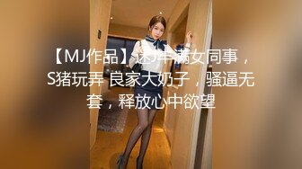 【MJ作品】迷J丰满女同事，S猪玩弄 良家大奶子，骚逼无套，释放心中欲望