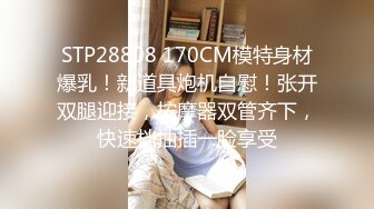 STP28808 170CM模特身材爆乳！新道具炮机自慰！张开双腿迎接，按摩器双管齐下，快速档抽插一脸享受