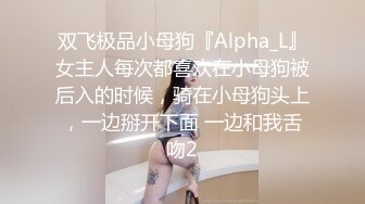 双飞极品小母狗『Alpha_L』女主人每次都喜欢在小母狗被后入的时候，骑在小母狗头上，一边掰开下面 一边和我舌吻2