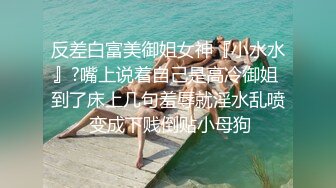 反差白富美御姐女神『小水水』?嘴上说着自己是高冷御姐 到了床上几句羞辱就淫水乱喷 变成下贱倒贴小母狗