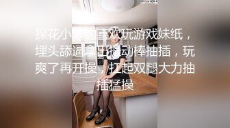 探花小米约喜欢玩游戏妹纸，埋头舔逼拿出振动棒抽插，玩爽了再开操，扛起双腿大力抽插猛操