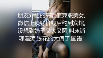 朋友介绍的高颜值兼职美女,微信上谈好价钱后约到宾馆,没想到奶子又大又圆,叫床销魂淫荡,钱花的太值了.国语!