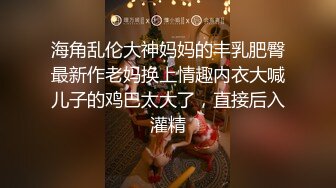 海角乱伦大神妈妈的丰乳肥臀最新作老妈换上情趣内衣大喊儿子的鸡巴太大了，直接后入灌精