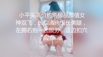  小平头高价约两极品颜值女神双飞，长相清纯细长美腿，左拥右抱一起服务，这边扣穴那边深喉