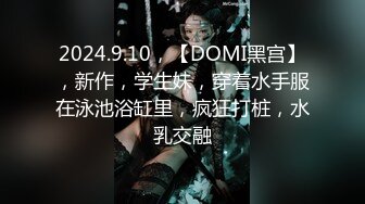 2024.9.10，【DOMI黑宫】，新作，学生妹，穿着水手服在泳池浴缸里，疯狂打桩，水乳交融