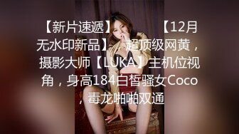 【新片速遞】 ⚫️⚫️【12月无水印新品】，超顶级网黄，摄影大师【LUKA】主机位视角，身高184白皙骚女Coco，毒龙啪啪双通