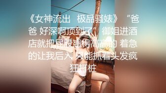 《女神流出✿极品骚婊》“爸爸 好深啊顶到了”御姐进酒店就把屁股翘得高高的 着急的让我后入 只能抓着头发疯狂打桩