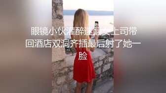  眼镜小伙灌醉迷翻女上司带回酒店双洞齐插最后射了她一脸