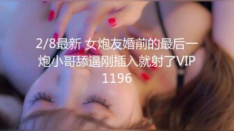 2/8最新 女炮友婚前的最后一炮小哥舔逼刚插入就射了VIP1196