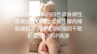 精品推荐黑配白白色紧身裤性感美女按摩师给老黑按摩肉棒就硬起来了直接深喉操阴干菊射嘴里1080P高清