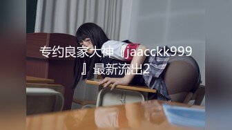 专约良家大神『jaacckk999』最新流出2