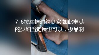 7-6按摩推油约良家 如此丰满的少妇当狗操也可以，极品啊