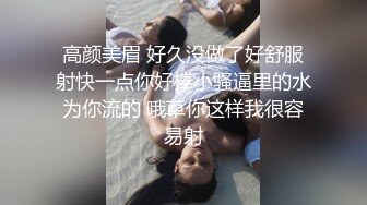 高颜美眉 好久没做了好舒服射快一点你好棒小骚逼里的水为你流的 哦草你这样我很容易射