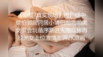 《偸窥?真实现场》窗户缝中偸拍邻居同居小情侣啪啪啪美女很会玩循序渐进先撸后舔再脱光女上位激情澎湃2K原画