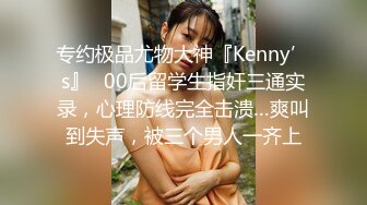 专约极品尤物大神『Kenny’s』✅00后留学生指奸三通实录，心理防线完全击溃…爽叫到失声，被三个男人一齐上