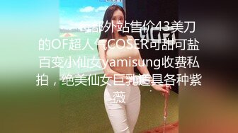 ⚫️⚫️每部外站售价43美刀的OF超人气COSER可甜可盐百变小仙女yamisung收费私拍，绝美仙女巨乳道具各种紫薇