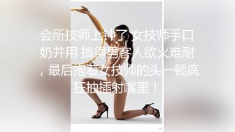 会所技师上钟了 女技师手口奶并用 搞得男客人欲火难耐，最后抱着女技师的头一顿疯狂抽插射嘴里！