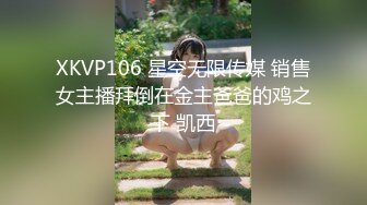 XKVP106 星空无限传媒 销售女主播拜倒在金主爸爸的鸡之下 凯西