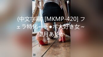 (中文字幕) [MKMP-420] フェラ特化～チ●ポ大好き女～ 望月あやか