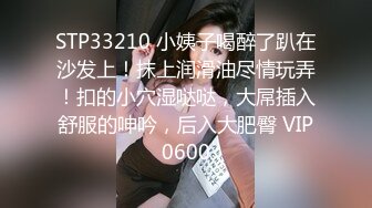 STP33210 小姨子喝醉了趴在沙发上！抹上润滑油尽情玩弄！扣的小穴湿哒哒，大屌插入舒服的呻吟，后入大肥臀 VIP0600