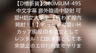 【D槽新貨】300MIUM-495 中文字幕 意外陰道中發射 可愛H奶女大學生 【思わず膣內発射！！】めっちゃ可愛いHカップ現役JDを彼女としてレンタル！口説き落として本來禁止のエロ行為までヤリま