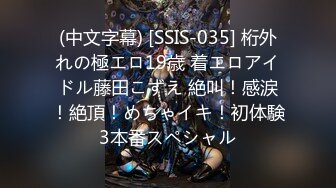 (中文字幕) [SSIS-035] 桁外れの極エロ19歳 着エロアイドル藤田こずえ 絶叫！感涙！絶頂！めちゃイキ！初体験3本番スペシャル