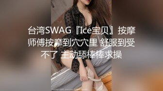 台湾SWAG『Ice宝贝』按摩师傅按摩到穴穴里 舒服到受不了 主动舔棒棒求操