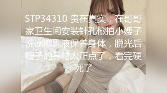 STP34310 贵在真实，在哥哥家卫生间安装针孔偸拍小嫂子洗澡擦乳液保养身体，脱光后嫂子的身材太正点了，看完硬死了