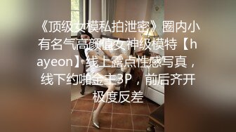 《顶级女模私拍泄密》圈内小有名气高颜值女神级模特【hayeon】线上露点性感写真，线下约啪金主3P，前后齐开极度反差