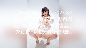 【新速片遞】  ♈ ♈  2023.8.14，【菳三角探花】，新晋探花，丸子头嫩妹，青涩害羞，少女胴体满分好评新星崛起