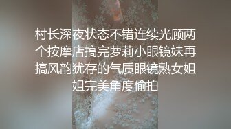 村长深夜状态不错连续光顾两个按摩店搞完萝莉小眼镜妹再搞风韵犹存的气质眼镜熟女姐姐完美角度偷拍