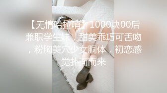 【无情哈拉哨】1000块00后兼职学生妹，甜美乖巧可舌吻，粉胸美穴少女胴体，初恋感觉扑面而来