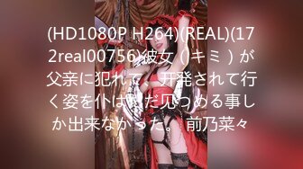 (HD1080P H264)(REAL)(172real00756)彼女（キミ）が父亲に犯れて、开発されて行く姿を仆はただ见つめる事しか出来なかった。 前乃菜々