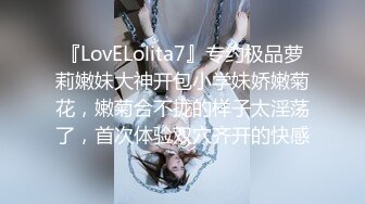 『LovELolita7』专约极品萝莉嫩妹大神开包小学妹娇嫩菊花，嫩菊合不拢的样子太淫荡了，首次体验双穴齐开的快感